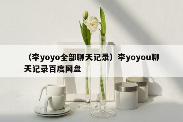 （李yoyo全部聊天记录）李yoyou聊天记录百度网盘