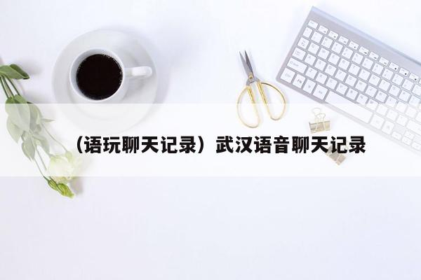 （语玩聊天记录）武汉语音聊天记录