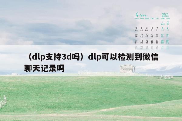 （dlp支持3d吗）dlp可以检测到微信聊天记录吗