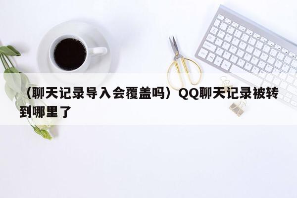 （聊天记录导入会覆盖吗）QQ聊天记录被转到哪里了